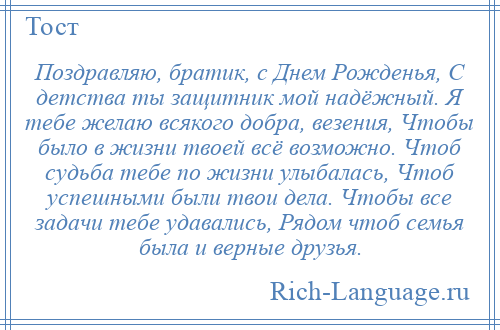 
    Поздравляю, братик, с Днем Рожденья, С детства ты защитник мой надёжный. Я тебе желаю всякого добра, везения, Чтобы было в жизни твоей всё возможно. Чтоб судьба тебе по жизни улыбалась, Чтоб успешными были твои дела. Чтобы все задачи тебе удавались, Рядом чтоб семья была и верные друзья.