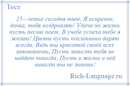 
    15—летье сегодня твое, Я искренне, дочка, тебя поздравляю! Удача по жизни пусть песню поет, В учебе успеха тебе я желаю! Цветы пусть поклонники дарят всегда, Ведь ты красотой своей всех затмеваешь, Пусть зависть тебя не найдет никогда, Пусть в жизни о ней никогда ты не знаешь!