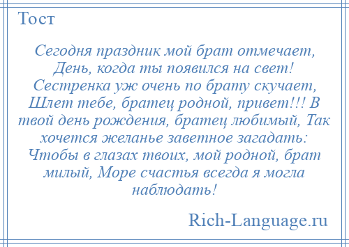 
    Сегодня праздник мой брат отмечает, День, когда ты появился на свет! Сестренка уж очень по брату скучает, Шлет тебе, братец родной, привет!!! В твой день рождения, братец любимый, Так хочется желанье заветное загадать: Чтобы в глазах твоих, мой родной, брат милый, Море счастья всегда я могла наблюдать!