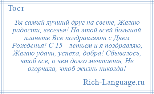 
    Ты самый лучший друг на свете, Желаю радости, веселья! На этой всей большой планете Все поздравляют с Днем Рожденья! С 15—летьем и я поздравляю, Желаю удачи, успеха, добра! Сбывалось, чтоб все, о чем долго мечтаешь, Не огорчала, чтоб жизнь никогда!