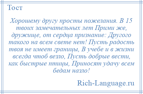 
    Хорошему другу просты пожелания. В 15 твоих замечательных лет Прими же, дружище, от сердца признание: Другого такого на всем свете нет! Пусть радость твоя не имеет границы, В учебе и в жизни всегда чтоб везло, Пусть добрые вести, как быстрые птицы, Приносят удачу всем бедам назло!