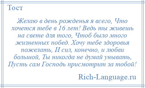 
    Желаю в день рожденья я всего, Что хочется тебе в 16 лет! Ведь ты живешь на свете для того, Чтоб было много жизненных побед. Хочу тебе здоровья пожелать, И сил, конечно, и любви большой, Ты никогда не думай унывать, Пусть сам Господь присмотрит за тобой!