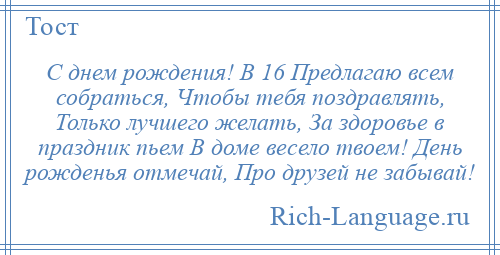 
    С днем рождения! В 16 Предлагаю всем собраться, Чтобы тебя поздравлять, Только лучшего желать, За здоровье в праздник пьем В доме весело твоем! День рожденья отмечай, Про друзей не забывай!