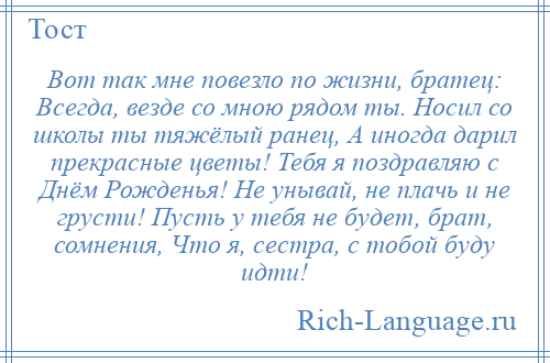 
    Вот так мне повезло по жизни, братец: Всегда, везде со мною рядом ты. Носил со школы ты тяжёлый ранец, А иногда дарил прекрасные цветы! Тебя я поздравляю с Днём Рожденья! Не унывай, не плачь и не грусти! Пусть у тебя не будет, брат, сомнения, Что я, сестра, с тобой буду идти!