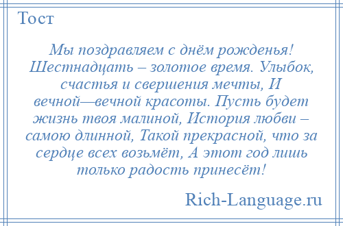 
    Мы поздравляем с днём рожденья! Шестнадцать – золотое время. Улыбок, счастья и свершения мечты, И вечной—вечной красоты. Пусть будет жизнь твоя малиной, История любви – самою длинной, Такой прекрасной, что за сердце всех возьмёт, А этот год лишь только радость принесёт!