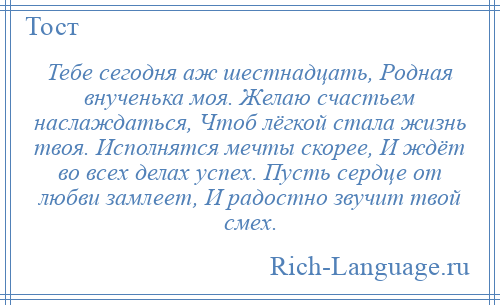 
    Тебе сегодня аж шестнадцать, Родная внученька моя. Желаю счастьем наслаждаться, Чтоб лёгкой стала жизнь твоя. Исполнятся мечты скорее, И ждёт во всех делах успех. Пусть сердце от любви замлеет, И радостно звучит твой смех.