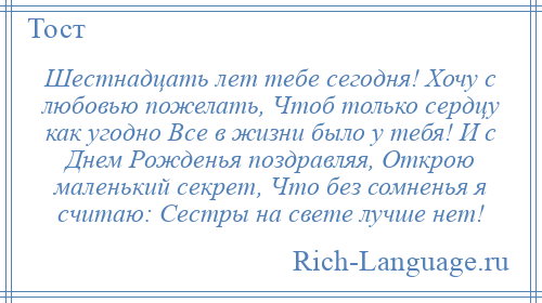 
    Шестнадцать лет тебе сегодня! Хочу с любовью пожелать, Чтоб только сердцу как угодно Все в жизни было у тебя! И с Днем Рожденья поздравляя, Открою маленький секрет, Что без сомненья я считаю: Сестры на свете лучше нет!