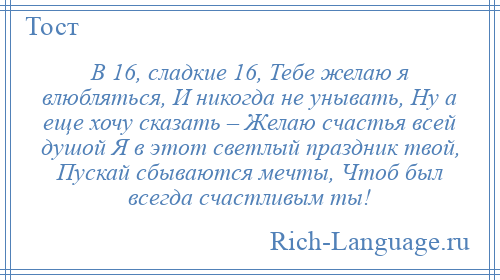 
    В 16, сладкие 16, Тебе желаю я влюбляться, И никогда не унывать, Ну а еще хочу сказать – Желаю счастья всей душой Я в этот светлый праздник твой, Пускай сбываются мечты, Чтоб был всегда счастливым ты!