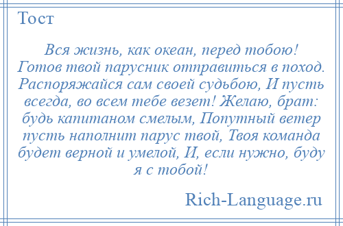 
    Вся жизнь, как океан, перед тобою! Готов твой парусник отправиться в поход. Распоряжайся сам своей судьбою, И пусть всегда, во всем тебе везет! Желаю, брат: будь капитаном смелым, Попутный ветер пусть наполнит парус твой, Твоя команда будет верной и умелой, И, если нужно, буду я с тобой!