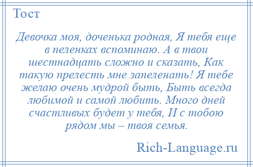 
    Девочка моя, доченька родная, Я тебя еще в пеленках вспоминаю. А в твои шестнадцать сложно и сказать, Как такую прелесть мне запеленать! Я тебе желаю очень мудрой быть, Быть всегда любимой и самой любить. Много дней счастливых будет у тебя, И с тобою рядом мы – твоя семья.