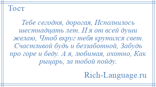 
    Тебе сегодня, дорогая, Исполнилось шестнадцать лет. И я от всей души желаю, Чтоб вкруг тебя крутился свет. Счастливой будь и беззаботной, Забудь про горе и беду. А я, любимая, охотно, Как рыцарь, за тобой пойду.