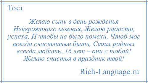 
    Желаю сыну в день рожденья Невероятного везения, Желаю радости, успеха, И чтобы не было помехи, Чтоб мог всегда счастливым быть, Своих родных всегда любить. 16 лет – они с тобой! Желаю счастья в праздник твой!