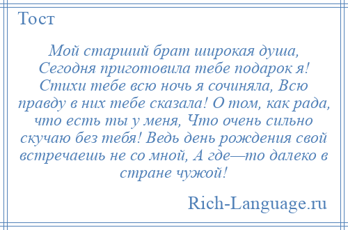 
    Мой старший брат широкая душа, Сегодня приготовила тебе подарок я! Стихи тебе всю ночь я сочиняла, Всю правду в них тебе сказала! О том, как рада, что есть ты у меня, Что очень сильно скучаю без тебя! Ведь день рождения свой встречаешь не со мной, А где—то далеко в стране чужой!