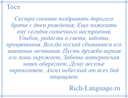 
    Сестра спешит поздравить дорогого брата с днем рождения, Еще пожелать ему сегодня солнечного настроения, Улыбок, радости и света, заботы, процветания. Всегда пускай сбываются его заветные мечтания. Пусть дружба верная его лишь окружает, Забота материнская навек оберегает, Душу веселье переполняет, Ангел небесный от всех бед защищает.