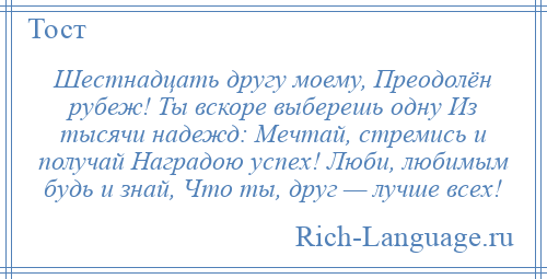 
    Шестнадцать другу моему, Преодолён рубеж! Ты вскоре выберешь одну Из тысячи надежд: Мечтай, стремись и получай Наградою успех! Люби, любимым будь и знай, Что ты, друг — лучше всех!