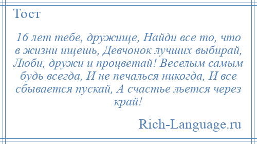 
    16 лет тебе, дружище, Найди все то, что в жизни ищешь, Девчонок лучших выбирай, Люби, дружи и процветай! Веселым самым будь всегда, И не печалься никогда, И все сбывается пускай, А счастье льется через край!