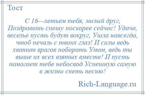 
    С 16—летьем тебя, милый друг, Поздравить спешу поскорее сейчас! Удача, веселье пусть будут вокруг, Ушла навсегда, чтоб печаль с твоих глаз! И силы ведь хватит врагов побороть Умом, ведь ты выше их всех взятых вместе! И пусть помогает тебе небосвод Успешную самую в жизни спеть песню!