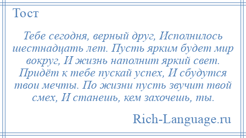 
    Тебе сегодня, верный друг, Исполнилось шестнадцать лет. Пусть ярким будет мир вокруг, И жизнь наполнит яркий свет. Придёт к тебе пускай успех, И сбудутся твои мечты. По жизни пусть звучит твой смех, И станешь, кем захочешь, ты.