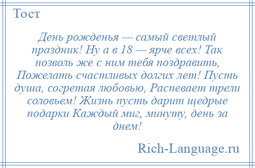 
    День рожденья — самый светлый праздник! Ну а в 18 — ярче всех! Так позволь же с ним тебя поздравить, Пожелать счастливых долгих лет! Пусть душа, согретая любовью, Распевает трели соловьем! Жизнь пусть дарит щедрые подарки Каждый миг, минуту, день за днем!