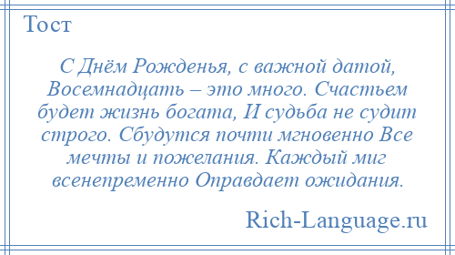 
    С Днём Рожденья, с важной датой, Восемнадцать – это много. Счастьем будет жизнь богата, И судьба не судит строго. Сбудутся почти мгновенно Все мечты и пожелания. Каждый миг всенепременно Оправдает ожидания.