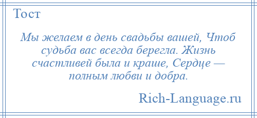 
    Мы желаем в день свадьбы вашей, Чтоб судьба вас всегда берегла. Жизнь счастливей была и краше, Сердце — полным любви и добра.