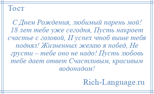 
    С Днем Рождения, любимый парень мой! 18 лет тебе уже сегодня, Пусть накроет счастье с головой, И успех чтоб выше тебя поднял! Жизненных желаю я побед, Не грусти – тебе оно не надо! Пусть любовь тебе дает ответ Счастливым, красивым водопадом!