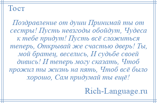 
    Поздравление от души Принимай ты от сестры! Пусть невзгоды обойдут, Чудеса к тебе придут! Пусть всё сложиться теперь, Открывай же счастью дверь! Ты, мой братец, веселись, И судьбе своей дивись! И теперь могу сказать, Чтоб прожил ты жизнь на пять, Чтоб всё было хорошо, Сам придумай ты ещё!