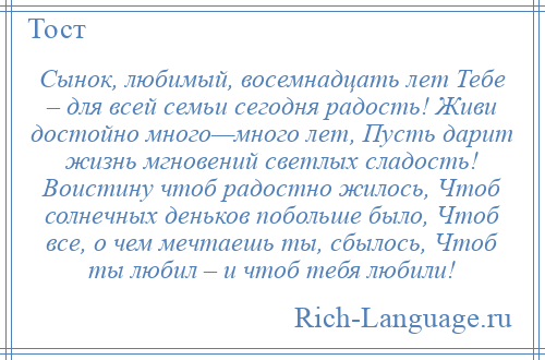 
    Сынок, любимый, восемнадцать лет Тебе – для всей семьи сегодня радость! Живи достойно много—много лет, Пусть дарит жизнь мгновений светлых сладость! Воистину чтоб радостно жилось, Чтоб солнечных деньков побольше было, Чтоб все, о чем мечтаешь ты, сбылось, Чтоб ты любил – и чтоб тебя любили!