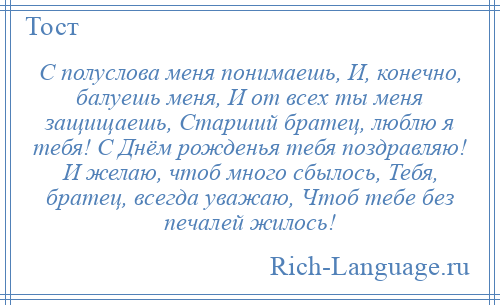 
    С полуслова меня понимаешь, И, конечно, балуешь меня, И от всех ты меня защищаешь, Старший братец, люблю я тебя! С Днём рожденья тебя поздравляю! И желаю, чтоб много сбылось, Тебя, братец, всегда уважаю, Чтоб тебе без печалей жилось!