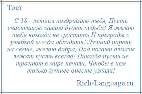 
    С 18—летьем поздравляю тебя, Пусть счастливою самою будет судьба! Я желаю тебе никогда не грустить И преграды с улыбкой всегда обходить! Лучший парень на свете, желаю добра, Под ногами алмазы лежат пусть всегда! Никогда пусть не трогают в мире печали, Чтобы в нем только лучшее вместе узнали!