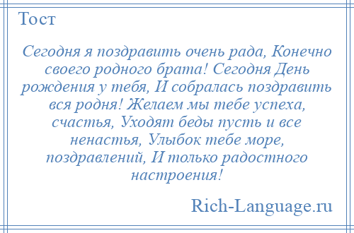 
    Сегодня я поздравить очень рада, Конечно своего родного брата! Сегодня День рождения у тебя, И собралась поздравить вся родня! Желаем мы тебе успеха, счастья, Уходят беды пусть и все ненастья, Улыбок тебе море, поздравлений, И только радостного настроения!