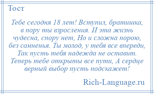 
    Тебе сегодня 18 лет! Вступил, братишка, в пору ты взросления. И эта жизнь чудесна, спору нет, Но и сложна порою, без сомненья. Ты молод, у тебя все впереди, Так пусть тебя надежда не оставит. Теперь тебе открыты все пути, А сердце верный выбор пусть подскажет!