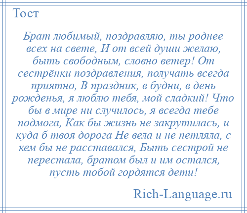 
    Брат любимый, поздравляю, ты роднее всех на свете, И от всей души желаю, быть свободным, словно ветер! От сестрёнки поздравления, получать всегда приятно, В праздник, в будни, в день рожденья, я люблю тебя, мой сладкий! Что бы в мире ни случилось, я всегда тебе подмога, Как бы жизнь не закрутилась, и куда б твоя дорога Не вела и не петляла, с кем бы не расставался, Быть сестрой не перестала, братом был и им остался, пусть тобой гордятся дети!