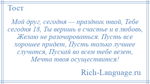 
    Мой друг, сегодня — праздник твой, Тебе сегодня 18, Ты веришь в счастье и в любовь, Желаю не разочароваться. Пусть все хорошее придет, Пусть только лучшее случится, Пускай во всем тебе везет, Мечта твоя осуществится!