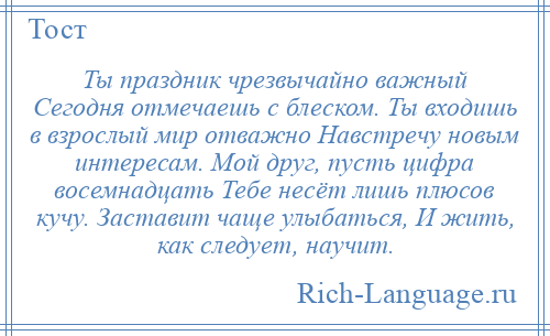 
    Ты праздник чрезвычайно важный Сегодня отмечаешь с блеском. Ты входишь в взрослый мир отважно Навстречу новым интересам. Мой друг, пусть цифра восемнадцать Тебе несёт лишь плюсов кучу. Заставит чаще улыбаться, И жить, как следует, научит.