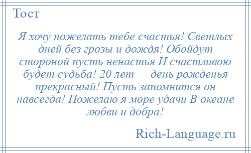 
    Я хочу пожелать тебе счастья! Светлых дней без грозы и дождя! Обойдут стороной пусть ненастья И счастливою будет судьба! 20 лет — день рожденья прекрасный! Пусть запомнится он навсегда! Пожелаю я море удачи В океане любви и добра!