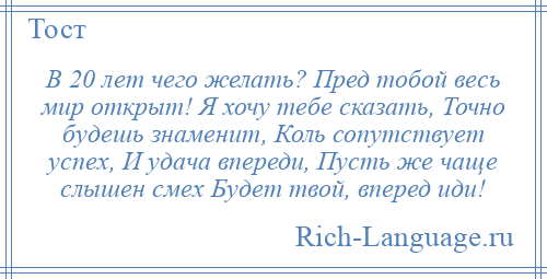 
    В 20 лет чего желать? Пред тобой весь мир открыт! Я хочу тебе сказать, Точно будешь знаменит, Коль сопутствует успех, И удача впереди, Пусть же чаще слышен смех Будет твой, вперед иди!