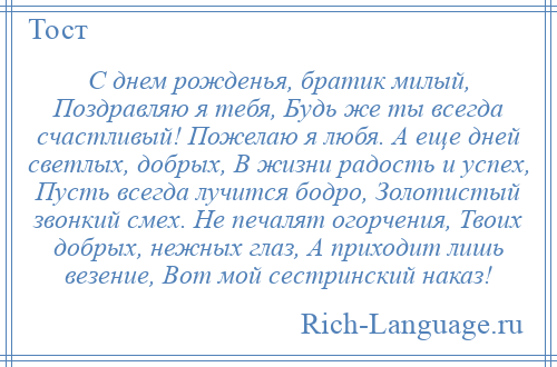 
    С днем рожденья, братик милый, Поздравляю я тебя, Будь же ты всегда счастливый! Пожелаю я любя. А еще дней светлых, добрых, В жизни радость и успех, Пусть всегда лучится бодро, Золотистый звонкий смех. Не печалят огорчения, Твоих добрых, нежных глаз, А приходит лишь везение, Вот мой сестринский наказ!