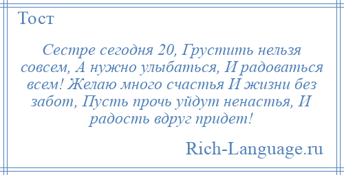 
    Сестре сегодня 20, Грустить нельзя совсем, А нужно улыбаться, И радоваться всем! Желаю много счастья И жизни без забот, Пусть прочь уйдут ненастья, И радость вдруг придет!