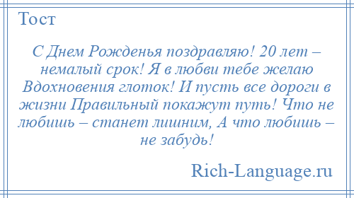 
    С Днем Рожденья поздравляю! 20 лет – немалый срок! Я в любви тебе желаю Вдохновения глоток! И пусть все дороги в жизни Правильный покажут путь! Что не любишь – станет лишним, А что любишь – не забудь!