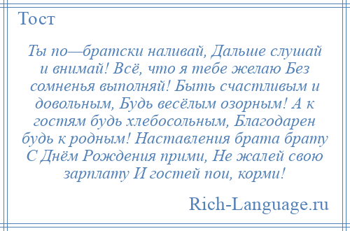 
    Ты по—братски наливай, Дальше слушай и внимай! Всё, что я тебе желаю Без сомненья выполняй! Быть счастливым и довольным, Будь весёлым озорным! А к гостям будь хлебосольным, Благодарен будь к родным! Наставления брата брату С Днём Рождения прими, Не жалей свою зарплату И гостей пои, корми!