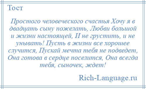 
    Простого человеческого счастья Хочу я в двадцать сыну пожелать, Любви большой и жизни настоящей, И не грустить, и не унывать! Пусть в жизни все хорошее случится, Пускай мечта тебя не подведет, Она готова в сердце поселится, Она всегда тебя, сыночек, ждет!