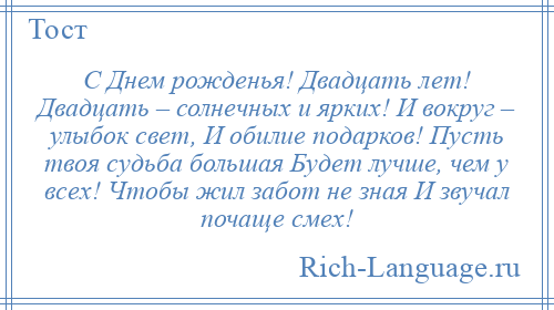 
    С Днем рожденья! Двадцать лет! Двадцать – солнечных и ярких! И вокруг – улыбок свет, И обилие подарков! Пусть твоя судьба большая Будет лучше, чем у всех! Чтобы жил забот не зная И звучал почаще смех!