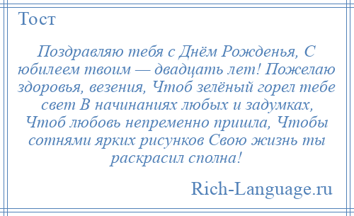 
    Поздравляю тебя с Днём Рожденья, С юбилеем твоим — двадцать лет! Пожелаю здоровья, везения, Чтоб зелёный горел тебе свет В начинаниях любых и задумках, Чтоб любовь непременно пришла, Чтобы сотнями ярких рисунков Свою жизнь ты раскрасил сполна!