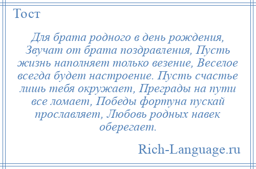 
    Для брата родного в день рождения, Звучат от брата поздравления, Пусть жизнь наполняет только везение, Веселое всегда будет настроение. Пусть счастье лишь тебя окружает, Преграды на пути все ломает, Победы фортуна пускай прославляет, Любовь родных навек оберегает.