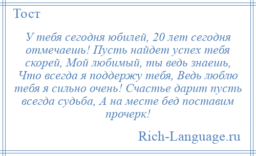 
    У тебя сегодня юбилей, 20 лет сегодня отмечаешь! Пусть найдет успех тебя скорей, Мой любимый, ты ведь знаешь, Что всегда я поддержу тебя, Ведь люблю тебя я сильно очень! Счастье дарит пусть всегда судьба, А на месте бед поставим прочерк!