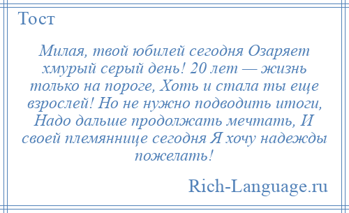 
    Милая, твой юбилей сегодня Озаряет хмурый серый день! 20 лет — жизнь только на пороге, Хоть и стала ты еще взрослей! Но не нужно подводить итоги, Надо дальше продолжать мечтать, И своей племяннице сегодня Я хочу надежды пожелать!