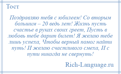 
    Поздравляю тебя с юбилеем! Со вторым большим – 20 ведь лет! Жизнь пусть счастье в руках своих греет, Пусть в любовь тебе дарит билет! Я желаю тебе лишь успеха, Чтобы верный помог найти путь! И желаю счастливого смеха, И с пути никогда не свернуть!