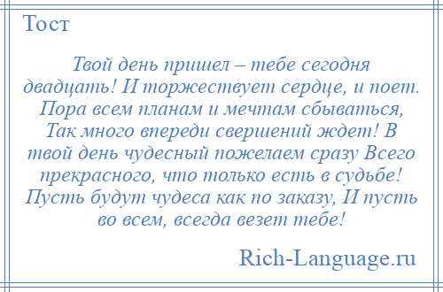 
    Твой день пришел – тебе сегодня двадцать! И торжествует сердце, и поет. Пора всем планам и мечтам сбываться, Так много впереди свершений ждет! В твой день чудесный пожелаем сразу Всего прекрасного, что только есть в судьбе! Пусть будут чудеса как по заказу, И пусть во всем, всегда везет тебе!