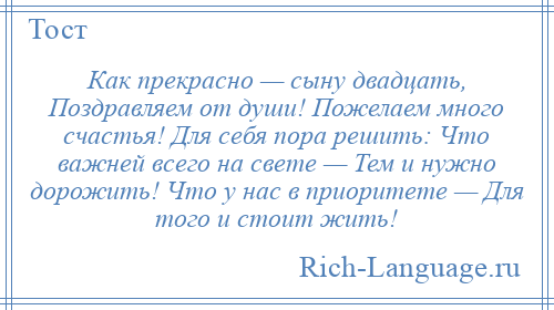 
    Как прекрасно — сыну двадцать, Поздравляем от души! Пожелаем много счастья! Для себя пора решить: Что важней всего на свете — Тем и нужно дорожить! Что у нас в приоритете — Для того и стоит жить!